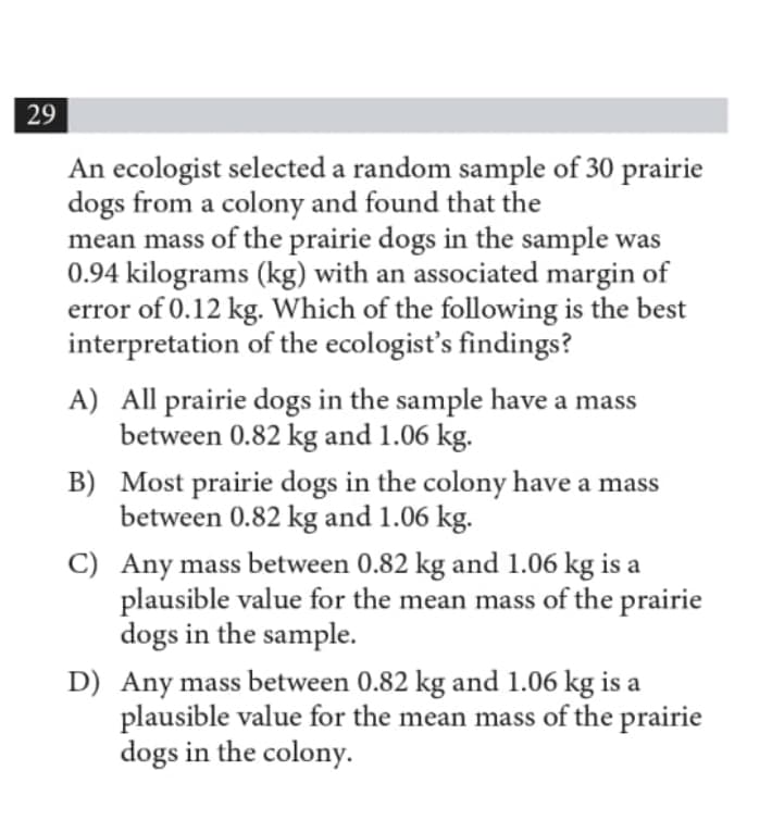 29
An ecologist selected a random sample of 30 prairie
dogs from a colony and found that the
mean mass of the prairie dogs in the sample was
0.94 kilograms (kg) with an associated margin of
error of 0.12 kg. Which of the following is the best
interpretation of the ecologist's findings?
A) All prairie dogs in the sample have a mass
between 0.82 kg and 1.06 kg.
B) Most prairie dogs in the colony have a mass
between 0.82 kg and 1.06 kg.
C) Any mass between 0.82 kg and 1.06 kg is a
plausible value for the mean mass of the prairie
dogs in the sample.
D) Any mass between 0.82 kg and 1.06 kg is a
plausible value for the mean mass of the prairie
dogs in the colony.
