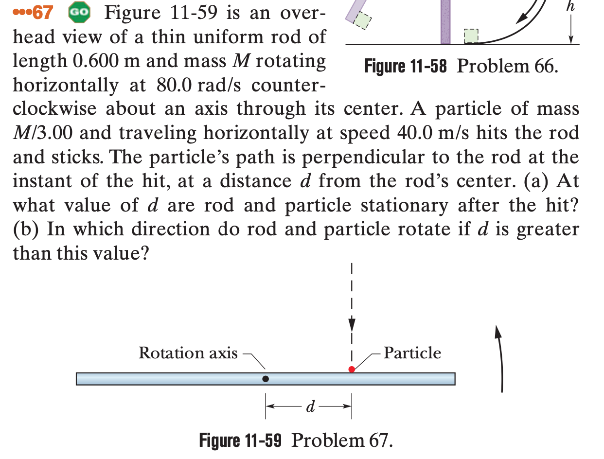 67
GO Figure 11-59 is an over-
head view of a thin uniform rod of
length 0.600 m and mass M rotating
horizontally at 80.0 rad/s counter-
clockwise about an axis through its center. A particle of mass
M/3.00 and traveling horizontally at speed 40.0 m/s hits the rod
and sticks. The particle's path is perpendicular to the rod at the
instant of the hit, at a distance d from the rod’s center. (a) At
what value of d are rod and particle stationary after the hit?
(b) In which direction do rod and particle rotate if d is greater
Figure 11-58 Problem 66.
than this value?
|
|
Rotation axis
Particle
Figure 11-59 Problem 67.
