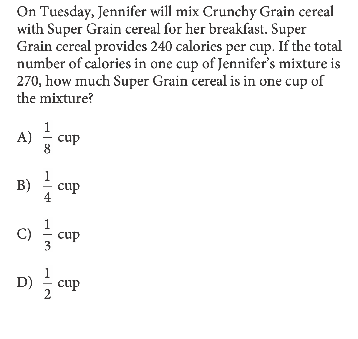On Tuesday, Jennifer will mix Crunchy Grain cereal
with Super Grain cereal for her breakfast. Super
Grain cereal provides 240 calories per cup. If the total
number of calories in one cup of Jennifer's mixture is
of
270, how much Super Grain cereal is in one cup
the mixture?
1
A)
cup
--
1
B)
cup
-
4
1
C)
cup
-
3
D)
cup
