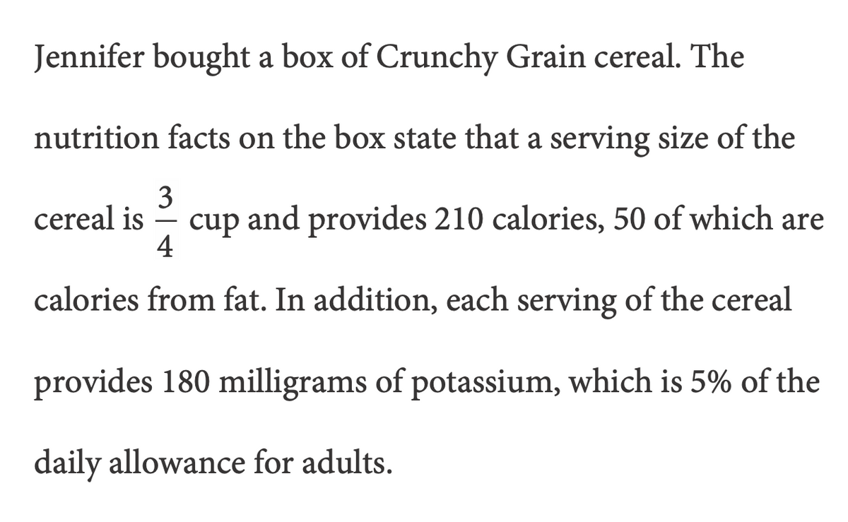 Jennifer bought a box of Crunchy Grain cereal. The
nutrition facts on the box state that a serving size of the
3
cup and provides 210 calories, 50 of which are
4
cereal is
calories from fat. In addition, each serving of the cereal
provides 180 milligrams of potassium, which is 5% of the
daily allowance for adults.
