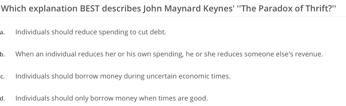 Which explanation BEST describes John Maynard Keynes' "The Paradox of Thrift?"
a. Individuals should reduce spending to cut debt.
b. When an individual reduces her or his own spending, he or she reduces someone else's revenue.
C. Individuals should borrow money during uncertain economic times.
d. Individuals should only borrow money when times are good.