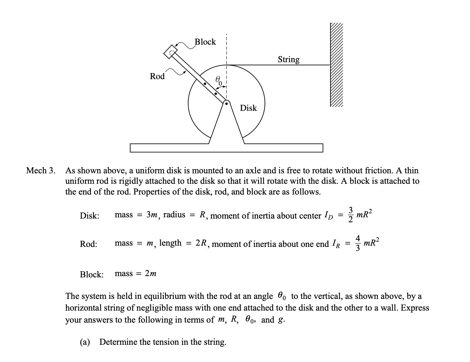 Block
String
Rod
Disk
Mech 3.
As shown above, a uniform disk is mounted to an axle and is free to rotate without friction. A thin
uniform rod is rigidly attached to the disk so that it will rotate with the disk. A block is attached to
the end of the rod. Properties of the disk, rod, and block are as follows.
Disk:
Зт, radius
R, moment of inertia about center ID = mR²
mass =
%3D
Rod:
m, length = 2R, moment of inertia about one end IR
mR?
mass =
Block:
mass =
2m
The system is held in equilibrium with the rod at an angle 0, to the vertical, as shown above, by a
horizontal string of negligible mass with one end attached to the disk and the other to a wall. Express
your answers to the following in terms of m, R, 00, and g.
(a) Determine the tension in the string.
