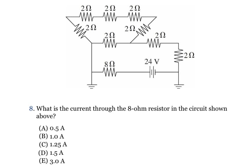 2Ω
2Ω
2Ω
wwwwww
2Ω
2Ω,
2Ω
www
ΖΩ
www
ΣΩ
8Ω
24 V
www
8. What is the current through the 8-ohm resistor in the circuit shown
above?
(A) 0.5 A
(Β) 1.0 A
(C) 1.25 A
(D) 1.5 A
(Ε) 3.0 A
