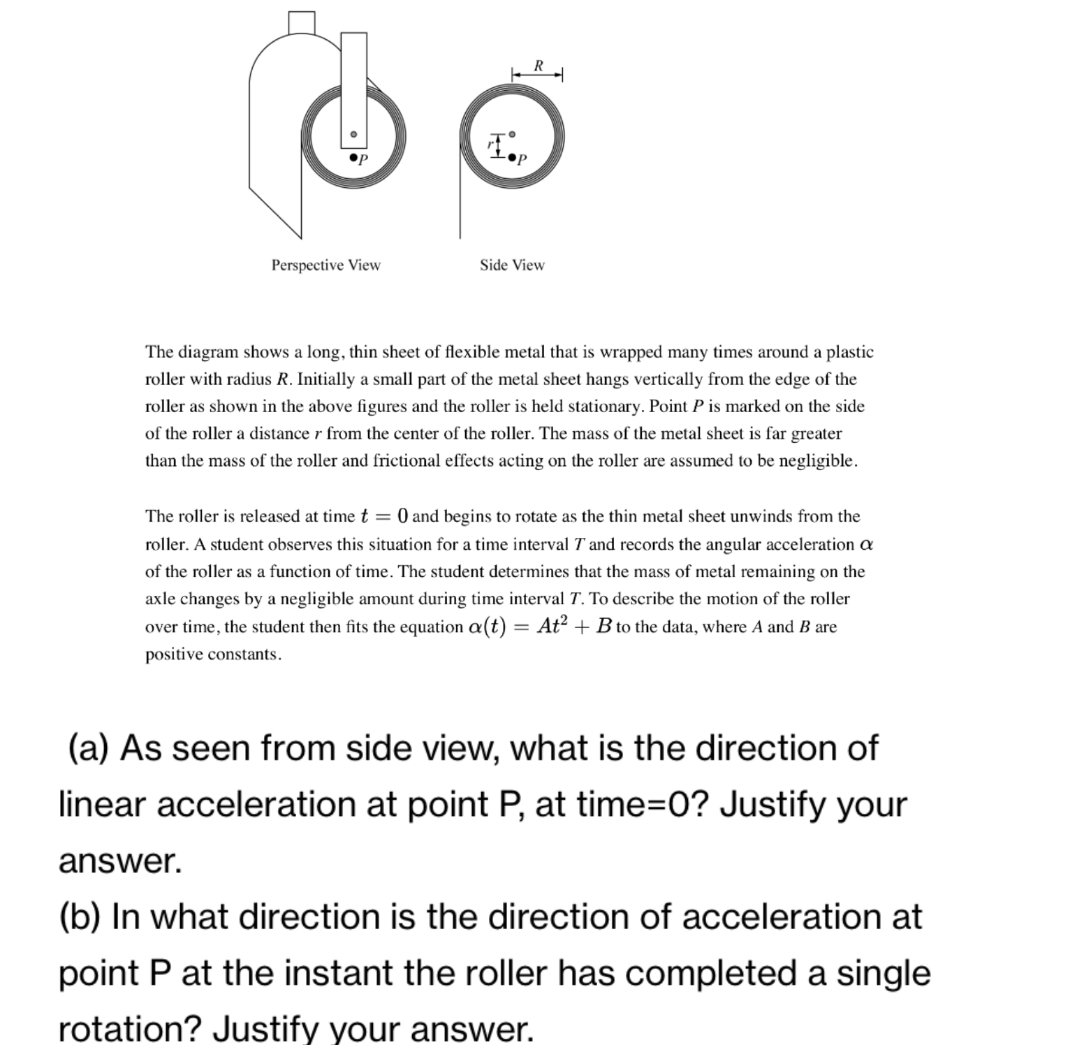 Posiive tonstams.
(a) As seen from side view, what is the direction of
linear acceleration at point P, at time=0? Justify your
answer.
(b) In what direction is the direction of acceleration at
point P at the instant the roller has completed a single
rotation? Justify vour answer.
