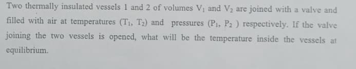 Two thermally insulated vessels 1 and 2 of volumes V and V2 are joined with a valve and
filled with air at temperatures (T1, T2) and pressures (P1, P2 ) respectively. If the valve
joining the two vessels is opened, what will be the temperature inside the vessels at
equilibrium.
