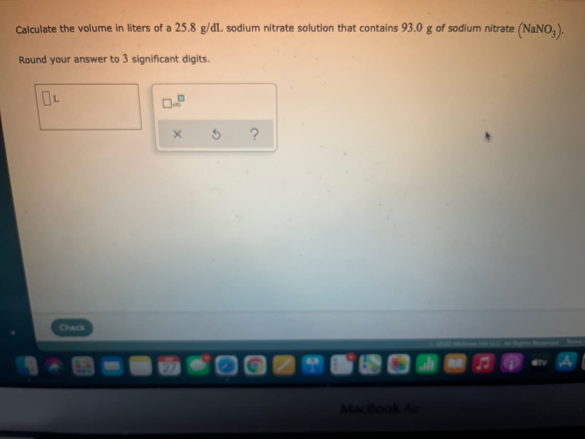 Calculate the volume in liters of a 25.8 g/dL sodium nitrate solution that contains 93.0 g of sodium nitrate (NaNO, ).
Round your answer to 3 significant digits.
Check
dtv A
MacBook Air
