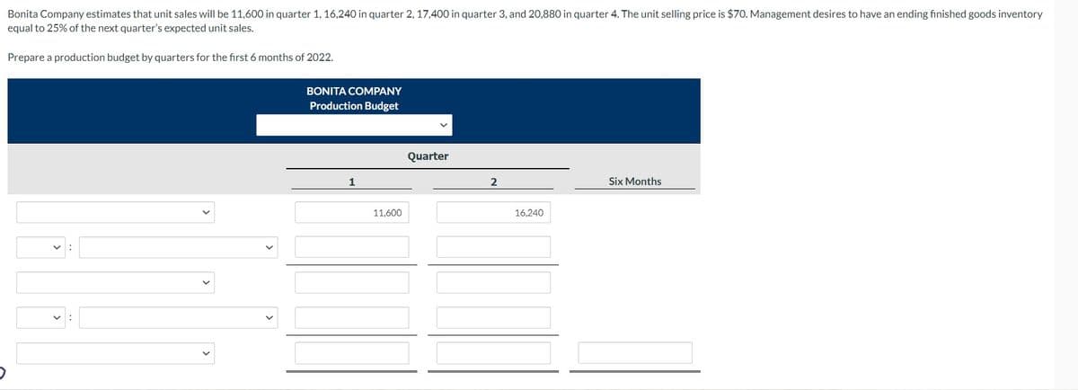 Bonita Company estimates that unit sales will be 11,600 in quarter 1, 16,240 in quarter 2, 17,400 in quarter 3, and 20,880 in quarter 4. The unit selling price is $70. Management desires to have an ending finished goods inventory
equal to 25% of the next quarter's expected unit sales.
Prepare a production budget by quarters for the first 6 months of 2022.
BONITA COMPANY
Production Budget
1
11,600
Quarter
2
16,240
Six Months