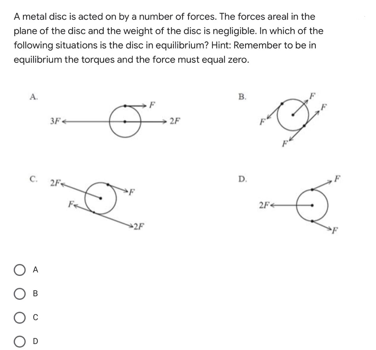 A metal disc is acted on by a number of forces. The forces areal in the
plane of the disc and the weight of the disc is negligible. In which of the
following situations is the disc in equilibrium? Hint: Remember to be in
equilibrium the torques and the force must equal zero.
В.
A.
3F
2F
D.
С.
2F
2F+
2F
A
