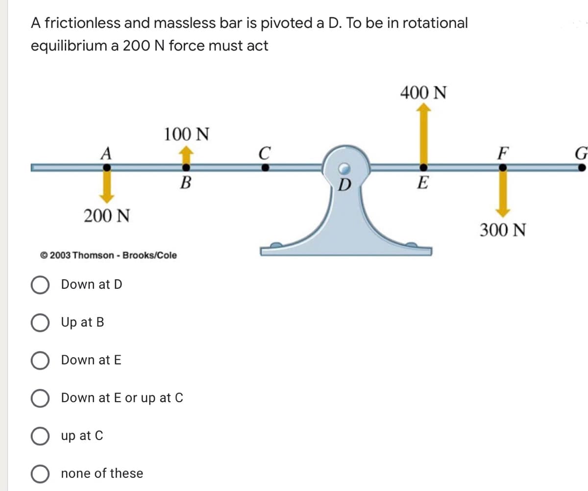 A frictionless and massless bar is pivoted a D. To be in rotational
equilibrium a 200 N force must act
400 N
100 N
A
C
F
В
D
E
200 N
300 N
© 2003 Thomson - Brooks/Cole
Down at D
Up at B
Down at E
Down at E or up at C
up at C
none of these
