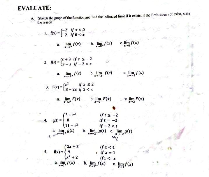 EVALUATE:
A Sketch the graph of the function and find the indicated limit if it exists, if the limit does not exist, state
the reason
-2 if 1<0
2 if 0sx
1. f(x) =
lim f(x)
b. lim f(z)
c. lim f(x)
a.
I-0
(s +3 if s s -2
13-s if-2<s
2. fis) =
b. lim f(s)
S-2
c. lim f(s)
a
S-2
3. F(x) - . ifx s2
18-2x if 2<x
a lim F(x)
b. lim F(x)
c. lim F(x)
(3+t?
g(1) =
11-1?
lim, g(t)
if ts -2
if t= -2
if - 2 <t
b. lim g(t) c. lim g(t)
a.
X-2
I--2
2x + 3
f{x) ={ 4
x² +2
a. lim f(x)
if x<1
• if x = 1
if1 < x
b. lim f(x)
5.
c. lim f(x)
