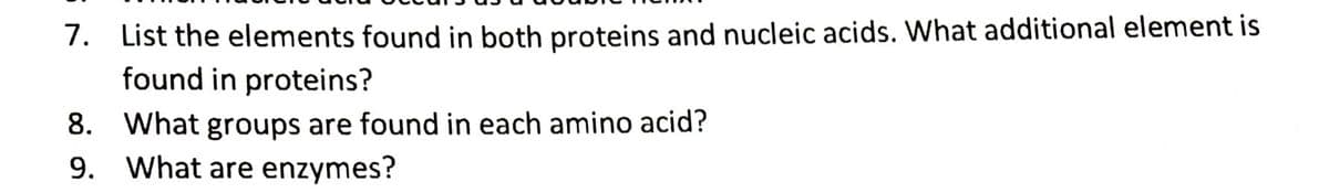 7. List the elements found in both proteins and nucleic acids. What additional element is
found in proteins?
8. What groups are found in each amino acid?
9. What are enzymes?
