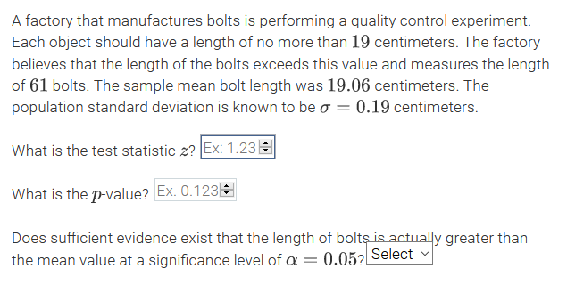 A factory that manufactures bolts is performing a quality control experiment.
Each object should have a length of no more than 19 centimeters. The factory
believes that the length of the bolts exceeds this value and measures the length
of 61 bolts. The sample mean bolt length was 19.06 centimeters. The
population standard deviation is known to be o = 0.19 centimeters.
What is the test statistic z? Ex: 1.23E
What is the p-value? Ex. 0.123
Does sufficient evidence exist that the length of bolts is actually greater than
the mean value at a significance level of a = 0.05? Select

