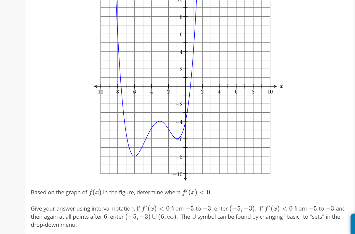-10
-8
-6
-4
2
6
10
-2
-4
10-
Based on the graph of f(x) in the figure, determine where f' (x) < 0.
Give your answer using interval notation. If f' (x) < 0 from –5 to –3, enter (-5, –3). If f' (x) < 0 from –5 to –3 and
then again at all points after 6, enter (-5, –3) U (6, 0). The U symbol can be found by changing "basic" to "sets" in the
drop-down menu.
