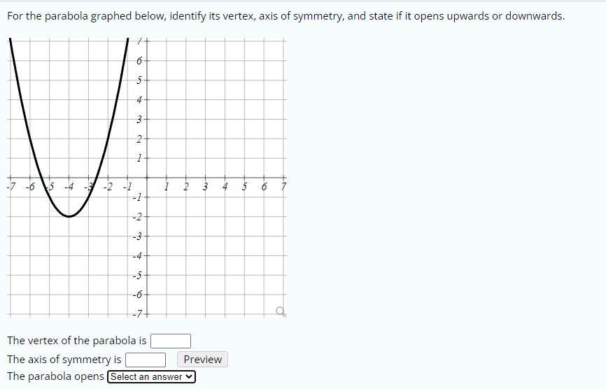 For the parabola graphed below, identify its vertex, axis of symmetry, and state if it opens upwards or downwards.
6-
5-
4-
2-
-7 -6 5
-2 -1
-1
5
-2
-3
-4-
-5
-6-
-7+
The vertex of the parabola is
The axis of symmetry is
Preview
The parabola opens Select an answer v
2.
