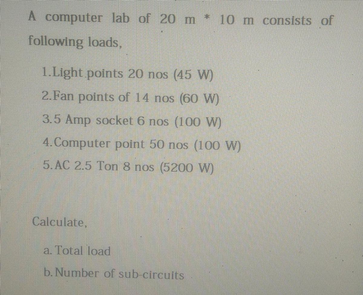 A computer lab of 20 m * 10 m consists of
following loads,
1.Light points 20 nos (45 W)
2.Fan points of 14 nos (60 W)
3.5 Amp socket 6 nos (100 W)
4.Computer point 50 nos (100 W)
5. AC 2.5 Ton 8 nos (5200 W)
Calculate,
a. Total load
b. Number of sub-circuits