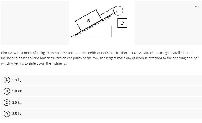 ...
B
Block A, with a mass of 10 kg, rests on a 35° incline. The coefficient of static friction is 0.40. An attached string is parallel to the
incline and passes over a massless, frictionless pulley at the top. The largest mass mg, of block B, attached to the dangling end, for
which A begins to slide down the incline, is:
A 5.9 kg
В) 9.0 kg
(c) 2.5 kg
3.5 kg
