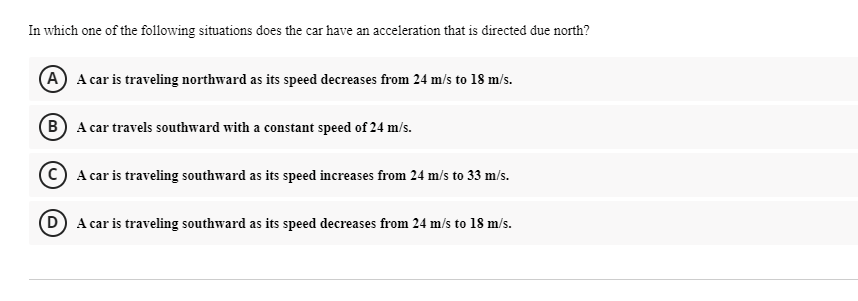 In which one of the following situations does the car have an acceleration that is directed due north?
A A car is traveling northward as its speed decreases from 24 m/s to 18 m/s.
B A car travels southward with a constant speed of 24 m/s.
© A car is traveling southward as its speed increases from 24 m/s to 33 m/s.
D A car is traveling southward as its speed decreases from 24 m/s to 18 m/s.
