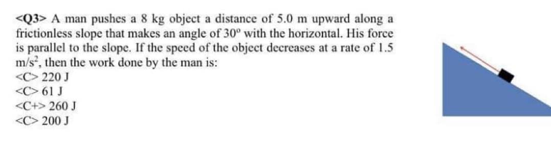 <Q3> A man pushes a 8 kg object a distance of 5.0 m upward along a
frictionless slope that makes an angle of 30° with the horizontal. His force
is parallel to the slope. If the speed of the object decreases at a rate of 1.5
m/s, then the work done by the man is:
<C> 220 J
<C> 61 J
<C+> 260 J
<C> 200 J
