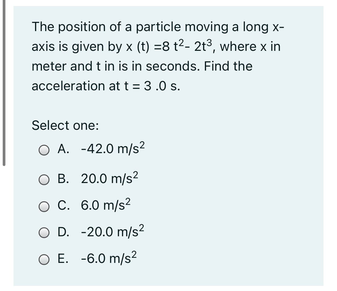 The position of a particle moving a long x-
axis is given by x (t) =8 t2- 2t3, where x in
meter and t in is in seconds. Find the
acceleration at t = 3 .0 s.
Select one:
O A. -42.0 m/s2
ОВ. 20.0 m/s2
ОС. 6.0 m/s?
O D. -20.0 m/s?
O E. -6.0 m/s2
