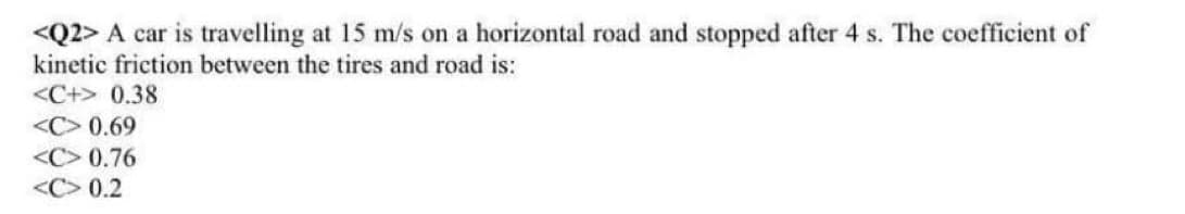<Q2> A car is travelling at 15 m/s on a horizontal road and stopped after 4 s. The coefficient of
kinetic friction between the tires and road is:
<C+> 0.38
<C> 0.69
<C> 0.76
<C> 0.2
