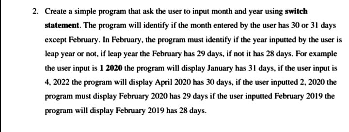 2. Create a simple program that ask the user to input month and year using switch
statement. The program will identify if the month entered by the user has 30 or 31 days
except February. In February, the program must identify if the year inputted by the user is
leap year or not, if leap year the February has 29 days, if not it has 28 days. For example
the user input is 1 2020 the program will display January has 31 days, if the user input is
4, 2022 the program will display April 2020 has 30 days, if the user inputted 2, 2020 the
program must display February 2020 has 29 days if the user inputted February 2019 the
program will display February 2019 has 28 days.
