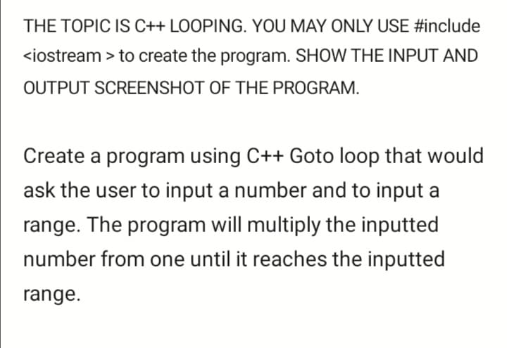 THE TOPIC IS C++ LOOPING. YOU MAY ONLY USE #include
<iostream > to create the program. SHOW THE INPUT AND
OUTPUT SCREENSHOT OF THE PROGRAM.
Create a program using C++ Goto loop that would
ask the user to input a number and to input a
range. The program will multiply the inputted
number from one until it reaches the inputted
range.
