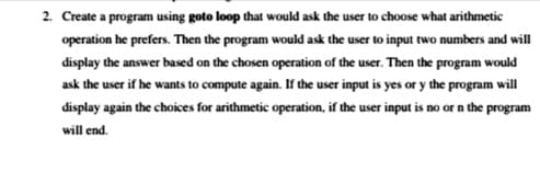 2. Create a program using goto loop that would ask the user to choose what arithmetic
operation he prefers. Then the program would ask the user to input two numbers and will
display the answer based on the chosen operation of the user. Then the program would
ask the user if he wants to compute again. If the user input is yes or y the program will
display again the choices for arithmetic operation, if the user input is no or n the program
will end.
