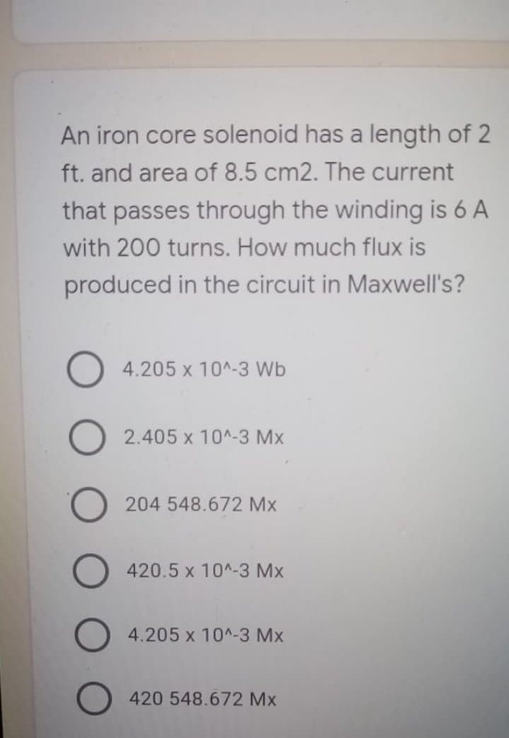 An iron core solenoid has a length of 2
ft. and area of 8.5 cm2. The current
that passes through the winding is 6 A
with 200 turns. How much flux is
produced in the circuit in Maxwell's?
4.205 x 10^-3 Wb
2.405 x 10^-3 Mx
204 548.672 Mx
420.5 x 10^-3 Mx
4.205 x 10^-3 Mx
420 548.672 Mx
