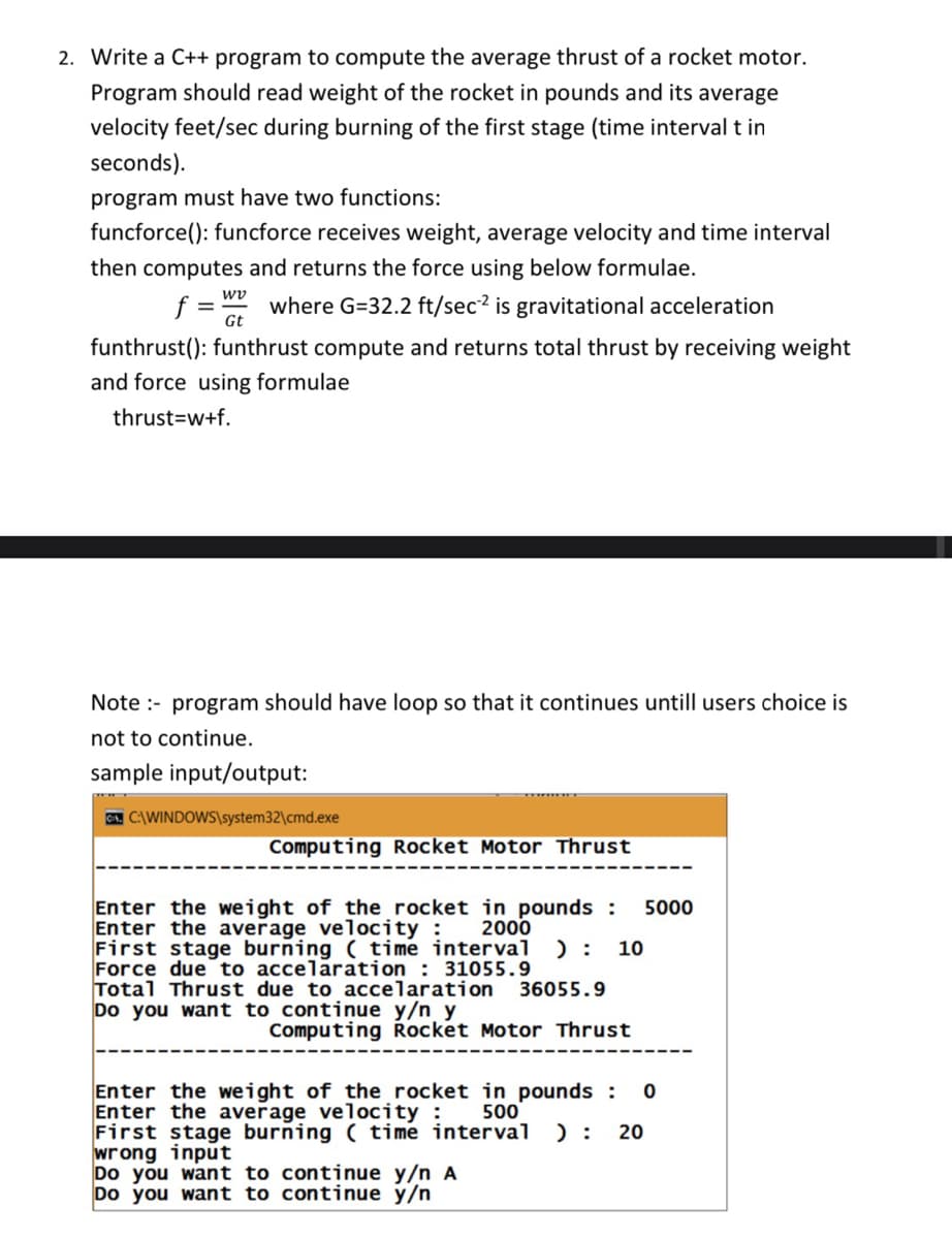 2. Write a C++ program to compute the average thrust of a rocket motor.
Program should read weight of the rocket in pounds and its average
velocity feet/sec during burning of the first stage (time interval t in
seconds).
program must have two functions:
funcforce(): funcforce receives weight, average velocity and time interval
then computes and returns the force using below formulae.
wv
f = Gt
where G=32.2 ft/sec? is gravitational acceleration
funthrust(): funthrust compute and returns total thrust by receiving weight
and force using formulae
thrust=w+f.
Note :- program should have loop so that it continues untill users choice is
not to continue.
sample input/output:
G C:\WINDOWS\system32\cmd.exe
Computing Rocket Motor Thrust
Enter the weight of the rocket in pounds :
Enter the average velocity : 2000
First stage burning ( time interval
Force due to accelaration : 31055.9
Total Thrust due to accelaration
Do you want to continue y/n y
5000
) :
10
36055.9
Computing Rocket Motor Thrust
Enter the weight of the rocket in pounds :
Enter the average velocity :
First stage burning ( time interval
wrong input
Do you want to continue y/n A
Do you want to continue y/n
500
) :
20
