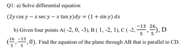 Q1: a) Solve differential equation
(2y cos y – x sec y – x tan y)dy = (1 + sin y) dx
b) Given four points A( -2, 0, -3), B ( 1, -2, 1), C ( -2, ,, I
-13 26.
D
-13
',0). Find the equation of the plane through AB that is parallel to CD.
5
