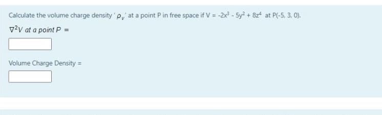 Calculate the volume charge density p, at a point P in free space if V = -2x - 5y? + 8z at P(-5, 3, 0).
v?v at a point P =
Volume Charge Density =
