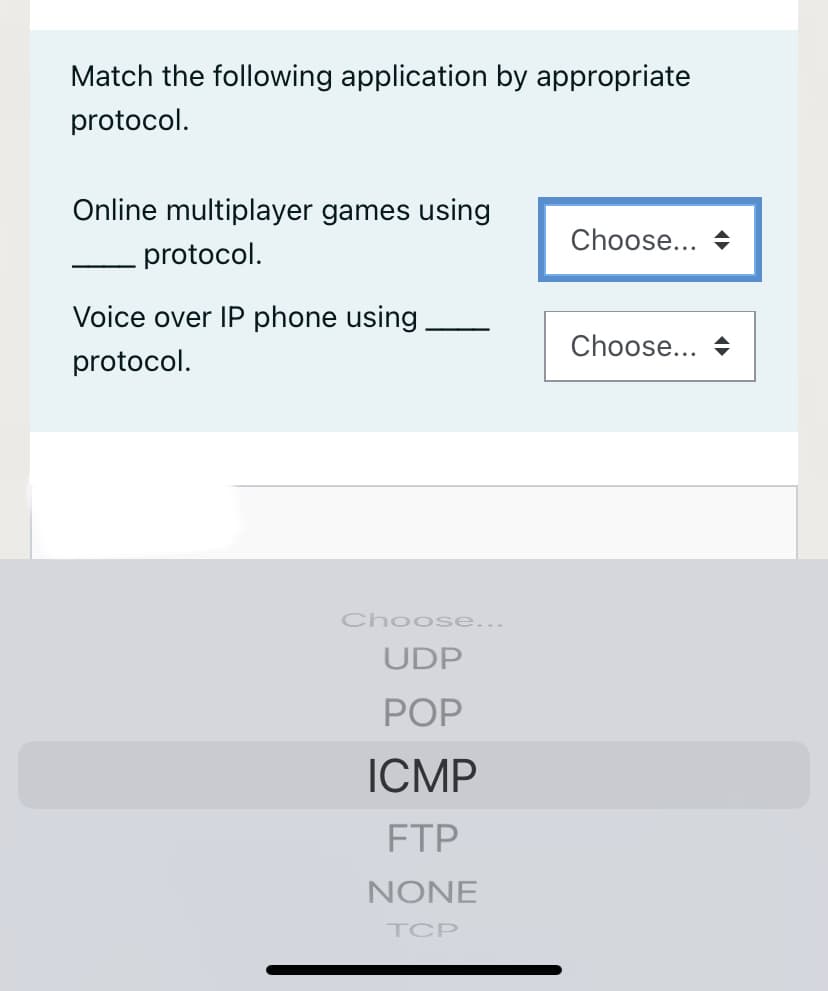 Match the following application by appropriate
protocol.
Online multiplayer games using
Choose... +
protocol.
Voice over IP phone using.
Choose...
protocol.
Choose...
UDP
POP
ICMP
FTP
NONE
TCP
