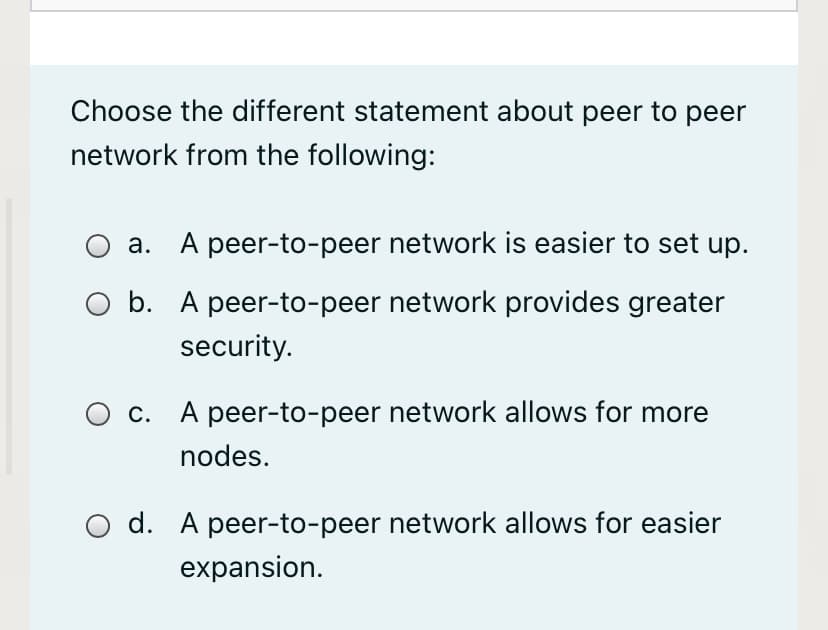 Choose the different statement about peer to peer
network from the following:
a. A peer-to-peer network is easier to set up.
b. A peer-to-peer network provides greater
security.
O c. A peer-to-peer network allows for more
nodes.
d. A peer-to-peer network allows for easier
expansion.

