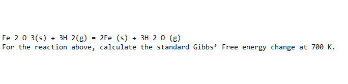 Fe 20 3(s) + 3H 2(g)
For the reaction above, calculate the standard Gibbs' Free energy change at 700 K.
2Fe (s) + 3H 20 (g)
