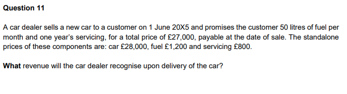 Question 11
A car dealer sells a new car to a customer on 1 June 20X5 and promises the customer 50 litres of fuel per
month and one year's servicing, for a total price of £27,000, payable at the date of sale. The standalone
prices of these components are: car £28,000, fuel £1,200 and servicing £800.
What revenue will the car dealer recognise upon delivery of the car?