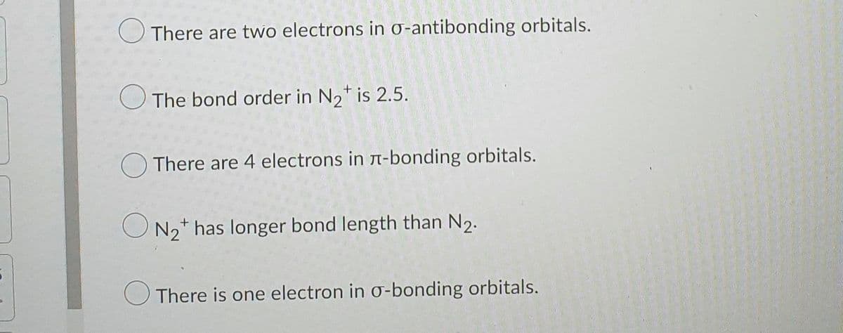 O There are two electrons in o-antibonding orbitals.
O The bond order in N2* is 2.5.
There are 4 electrons in T-bonding orbitals.
O N2+ has longer bond length than N2.
There is one electron in o-bonding orbitals.

