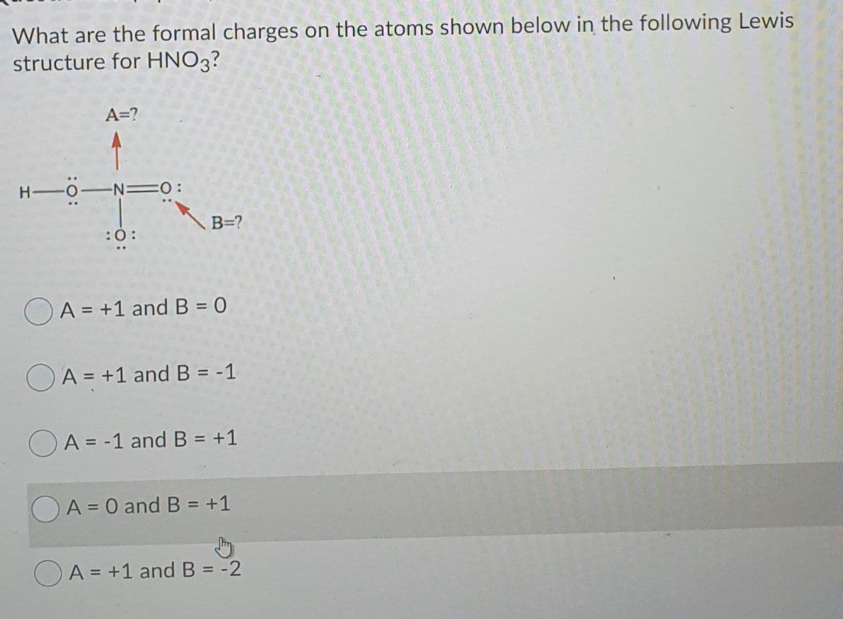 What are the formal charges on the atoms shown below in the following Lewis
structure for HNO3?
A=?
H 0-N =0:
B=?
:0:
OA = +1 and B = 0
%3D
O A = +1 and B = -1
%3D
OA = -1 and B = +1
%3D
%3D
A = 0 and B = +1
%3D
OA = +1 and B = -2
