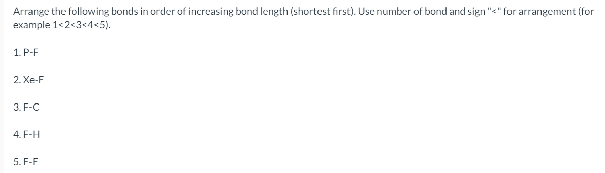 Arrange the following bonds in order of increasing bond length (shortest first). Use number of bond and sign "<" for arrangement (for
example 1<2<3<4<5).
1. P-F
2. Xe-F
3. F-C
4. F-H
5. F-F
