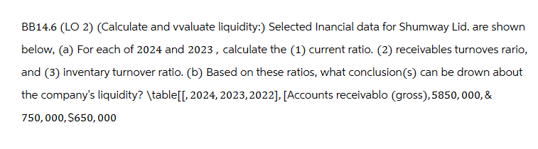 BB14.6 (LO 2) (Calculate and vvaluate liquidity:) Selected Inancial data for Shumway Lid. are shown
below, (a) For each of 2024 and 2023, calculate the (1) current ratio. (2) receivables turnoves rario,
and (3) inventary turnover ratio. (b) Based on these ratios, what conclusion(s) can be drown about
the company's liquidity? \table[[, 2024, 2023,2022], [Accounts receivablo (gross), 5850,000, &
750,000,$650,000