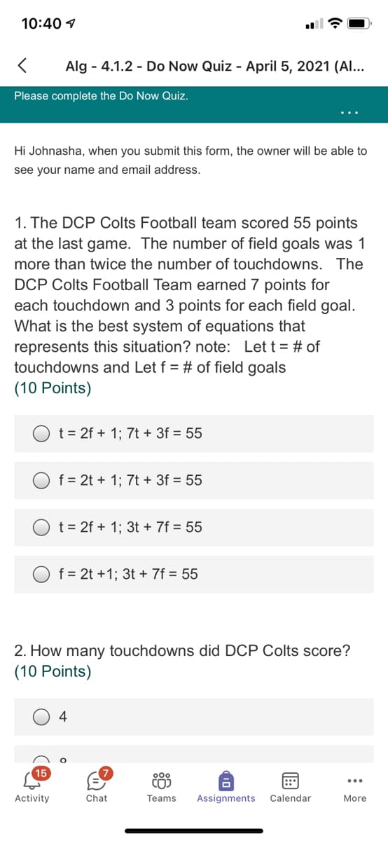 10:40 1
Alg - 4.1.2 - Do Now Quiz - April 5, 2021 (Al...
Please complete the Do Now Quiz.
Hi Johnasha, when you submit this form, the owner will be able to
see your name and email address.
1. The DCP Colts Football team scored 55 points
at the last game. The number of field goals was 1
more than twice the number of touchdowns. The
DCP Colts Football Team earned 7 points for
each touchdown and 3 points for each field goal.
What is the best system of equations that
represents this situation? note: Let t = # of
touchdowns and Let f = # of field goals
(10 Points)
t = 2f + 1; 7t + 3f = 55
f = 2t + 1; 7t + 3f = 55
t = 2f + 1; 3t + 7f = 55
f = 2t +1; 3t + 7f = 55
2. How many touchdowns did DCP Colts score?
(10 Points)
4
15
::
Activity
Chat
Teams
Assignments
Calendar
More
10
