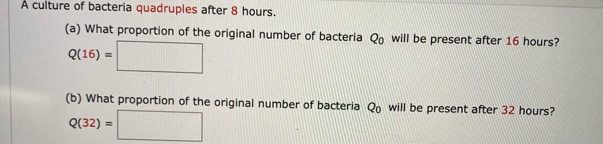 À ulture of bacteria quadruples after 8 hours.
(a) What proportion of the original number of bacteria Qo will be present after 16 hours?
Q(16) =
%3D
(b) What proportion of the original number of bacteria Qo will be present after 32 hours?
Q(32) =
