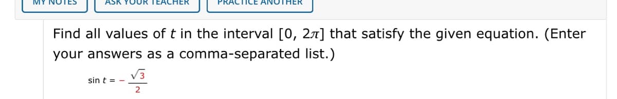 TEACHER
ICE ANOTHER
Find all values of t in the interval [0, 27] that satisfy the given equation. (Enter
your answers as a comma-separated list.)
V3
sin t = -
2
