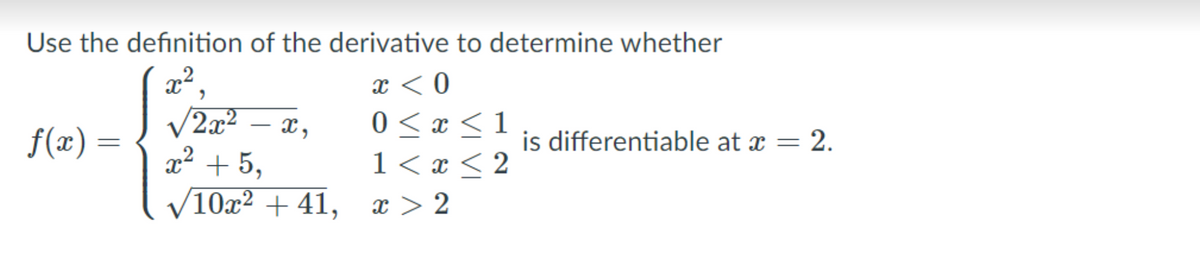 Use the definition of the derivative to determine whether
x < 0
0 < x <1
1 < x < 2
x²,
V2x2
x2 + 5,
f(x) =
is differentiable at x = 2.
%3D
10x² + 41,
x > 2
