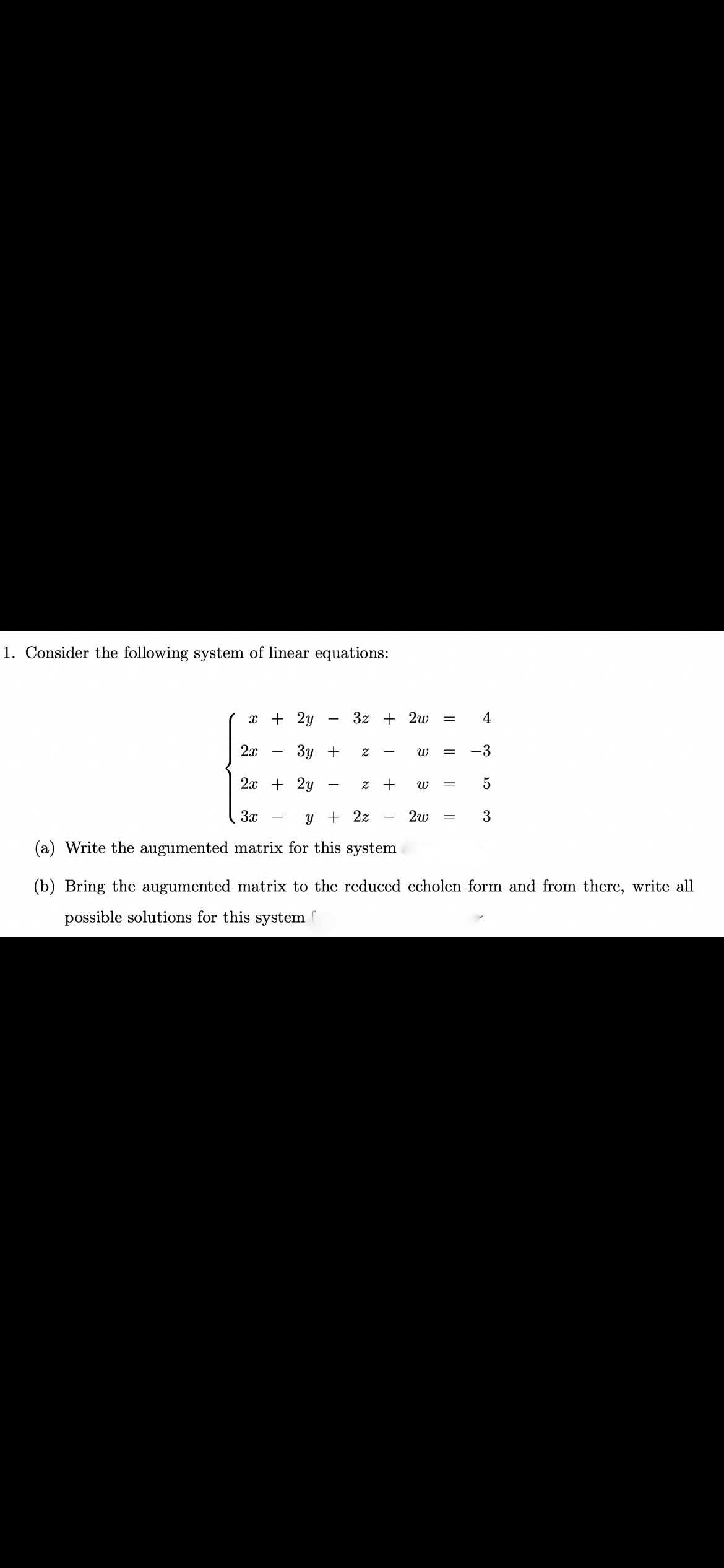 1. Consider the following system of linear equations:
x + 2y
3z + 2w
4
2х
Зу +
-3
2x + 2y
3x
y + 2z
2w
3
-
(a) Write the augumented matrix for this system
(b) Bring the augumented matrix to the reduced echolen form and from there, write all
possible solutions for this system
||
א
