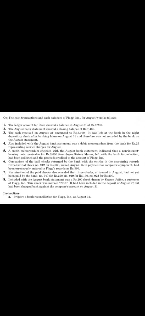 Q5: The cash transactions and cash balances of Flagg, Inc., for August were as follows:
1. The ledger account for Cash showed a balance at August 31 of Rs.9,200.
2. The August bank statement showed a closing balance of Rs.7,480.
3. The cash received on August 31 amounted to Rs.3,100. It was left at the bank in the night
depository chute after banking hours on August 31 and therefore was not recorded by the bank on
the August statement.
4. Also included with the August bank statement was a debit memorandum from the bank for Rs.25
representing service charges for August.
5. A credit memorandum enclosed with the August bank statement indicated that a non-interest-
bearing note receivable for Rs.3,000 from Joyce Sisters Manes, left with the bank for collection,
had been collected and the proceeds credited to the account of Flagg, Inc.
6. Comparison of the paid checks returned by the bank with the entries in the accounting records
revealed that check no. 912 for Rs.630, issued August 15 in payment for computer equipment, had
been erroneously entered in Flagg's records as Rs.360.
7. Examination of the paid checks also revealed that three checks, all issued in August, had not yet
been paid by the bank: no. 917 for Rs.270: no. 919 for Rs.130: no. 922 for Rs.200.
8. Included with the August bank statement was a Rs.200 check drawn by Sharon Jaffer, a customer
of Flagg, Inc. This check was marked "NSF." It had been included in the deposit of August 27 but
had been charged back against the company's account on August 31.
Instructions
a. Prepare a bank reconciliation for Flagg, Inc., at August 31.
