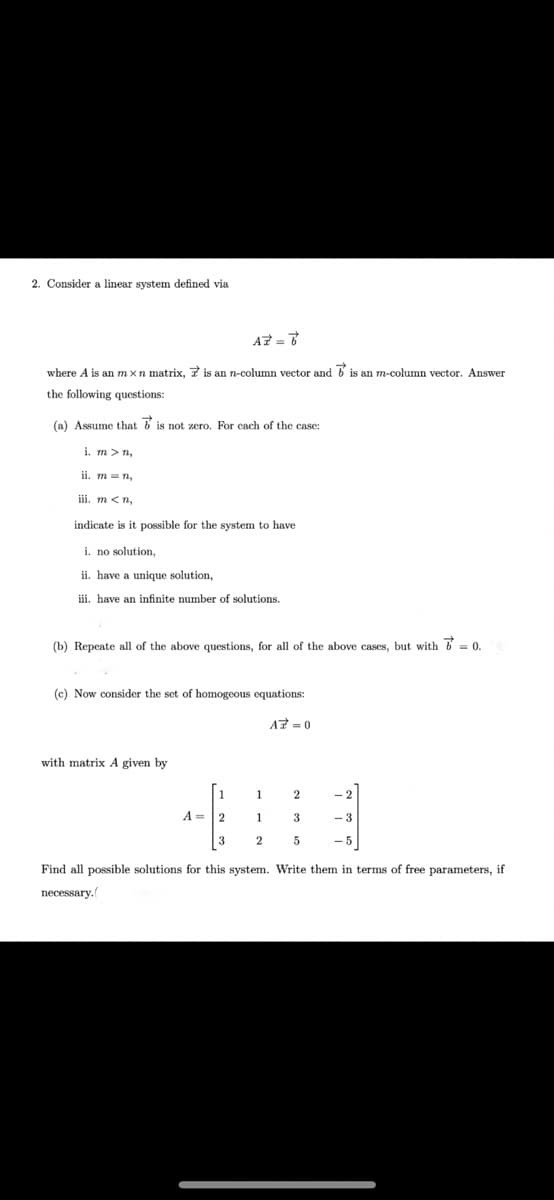 2. Consider a linear system defined via
AZ =
where A is an m xn matrix, 7 is an n-column vector and b is an m-column vector. Answer
the following questions:
(a) Assume that b is not zero. For cach of the case:
i. m > n,
ii. m = n,
iii. m <n,
indicate is it possible for the system to have
i. no solution,
ii. have a unique solution,
iii. have an infinite number of solutions.
(b) Repeate all of the above questions, for all of the above cases, but with = 0.
(c) Now consider the set of homogeous equations:
A7 =0
with matrix A given by
1
1
2
A = |2
1
3
- 3
3
- 5
Find all possible solutions for this system. Write them in terms of free parameters, if
necessary.
