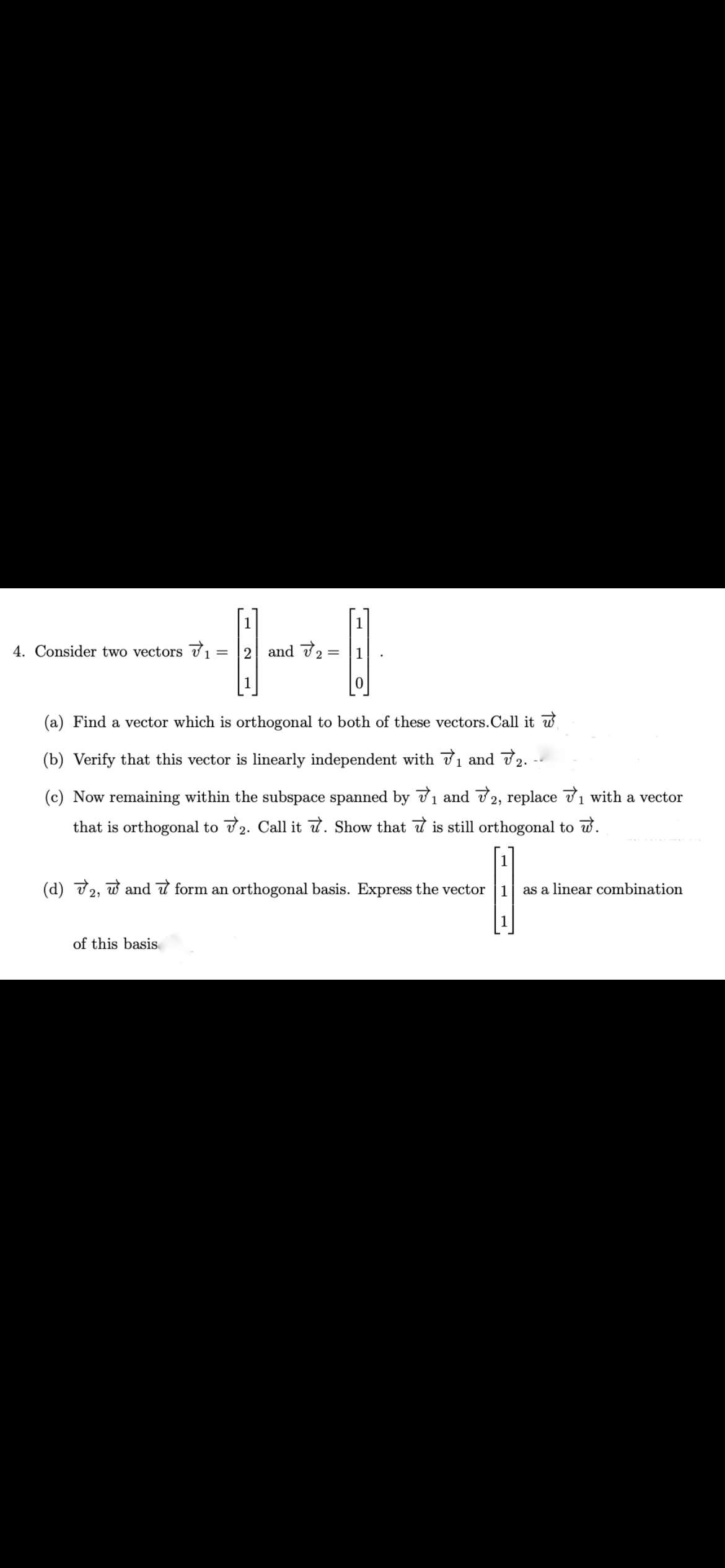 1
1
4. Consider two vectors 71
2 and 72 =
1
(a) Find a vector which is orthogonal to both of these vectors.Call it w
(b) Verify that this vector is linearly independent with 71 and 72.
(c) Now remaining within the subspace spanned by 71 and 72, replace 71 with a vector
that is orthogonal to 2. Call it d. Show that d is still orthogonal to w.
[1]
(d) 72, w and 7 form an orthogonal basis. Express the vector
as a linear combination
of this basis
