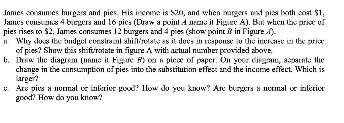 James consumes burgers and pies. His income is $20, and when burgers and pies both cost $1,
James consumes 4 burgers and 16 pies (Draw a point A name it Figure A). But when the price of
pies rises to $2, James consumes 12 burgers and 4 pies (show point B in Figure A).
a. Why does the budget constraint shift/rotate as it does in response to the increase in the price
of pies? Show this shift/rotate in figure A with actual number provided above.
b. Draw the diagram (name it Figure B) on a piece of paper. On your diagram, separate the
change in the consumption of pies into the substitution effect and the income effect. Which is
larger?
c. Are pies a normal or inferior good? How do you know? Are burgers a normal or inferior
good? How do you know?
