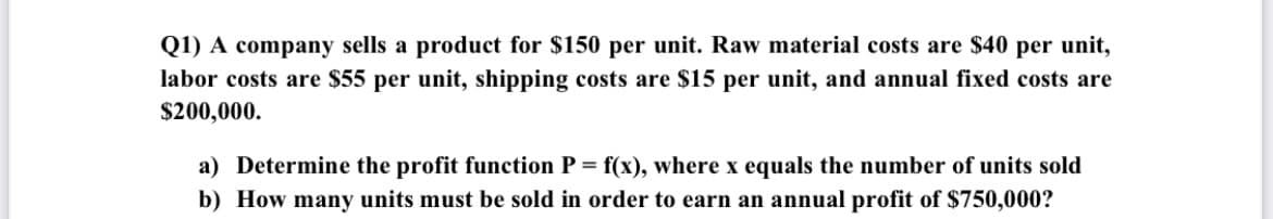 Q1) A company sells a product for $150 per unit. Raw material costs are $40 per unit,
labor costs are $55 per unit, shipping costs are $15 per unit, and annual fixed costs are
$200,000.
a) Determine the profit function P = f(x), where x equals the number of units sold
b) How many units must be sold in order to earn an annual profit of $750,000?
