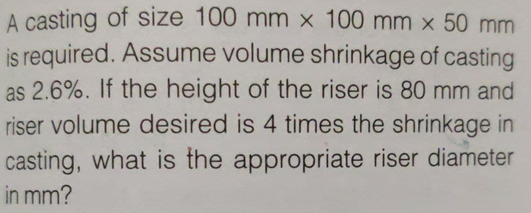A casting of size 100 mm x 100 mm x 50 mm
is required. Assume volume shrinkage of casting
as 2.6%. If the height of the riser is 80 mm and
riser volume desired is 4 times the shrinkage in
casting, what is the appropriate riser diameter
in mm?
